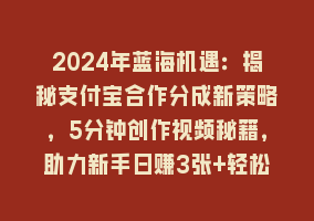 2024年蓝海机遇：揭秘支付宝合作分成新策略，5分钟创作视频秘籍，助力新手日赚3张+轻松变现868网课-868网课系统868网课系统