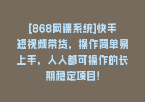 [868网课系统]快手短视频带货，操作简单易上手，人人都可操作的长期稳定项目!868网课-868网课系统868网课系统