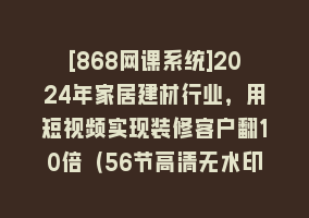 [868网课系统]2024年家居建材行业，用短视频实现装修客户翻10倍（56节高清无水印）868网课-868网课系统868网课系统