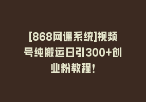 [868网课系统]视频号纯搬运日引300+创业粉教程！868网课-868网课系统868网课系统