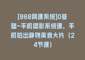 [868网课系统]0基础-手机摄影系统课，手机拍出静物美食大片（24节课）868网课-868网课系统868网课系统