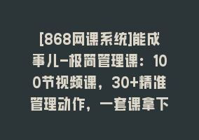 [868网课系统]能成事儿-极简管理课：100节视频课，30+精准管理动作，一套课拿下868网课-868网课系统868网课系统