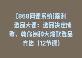 [868网课系统]暴利 选品大课：选品决定成败，教你多种大爆款选品方法（12节课）868网课-868网课系统868网课系统