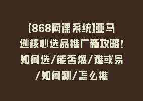 [868网课系统]亚马逊核心选品推广新攻略！如何选/能否爆/难或易/如何测/怎么推868网课-868网课系统868网课系统