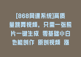 [868网课系统]高质量跳舞视频，只需一张照片一键生成 零基础小白也能创作 原创视频 涨…868网课-868网课系统868网课系统