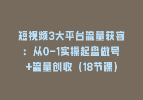 短视频3大平台流量获客：从0-1实操起盘做号+流量创收（18节课）868网课-868网课系统868网课系统