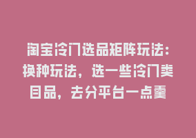 淘宝冷门选品矩阵玩法：换种玩法，选一些冷门类目品，去分平台一点羹868网课-868网课系统868网课系统