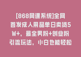 [868网课系统]全网首发成人用品单日卖货5W+，最全男粉+创业粉引流玩法，小白也能轻松…868网课-868网课系统868网课系统