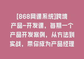 [868网课系统]跨境产品-开发课，每期一个产品开发案例，从方法到实战，带你成为产品经理868网课-868网课系统868网课系统