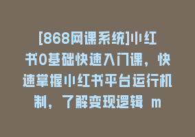 [868网课系统]小红书0基础快速入门课，快速掌握小红书平台运行机制，了解变现逻辑 m868网课-868网课系统868网课系统