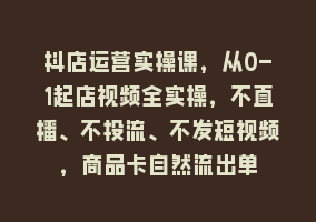 抖店运营实操课，从0-1起店视频全实操，不直播、不投流、不发短视频，商品卡自然流出单868网课-868网课系统868网课系统