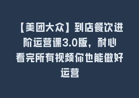 【美团大众】到店餐饮进阶运营课3.0版，耐心看完所有视频你也能做好运营868网课-868网课系统868网课系统