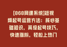 [868网课系统]短视频起号运营方法：核心基础知识，高级起号技巧，快速涨粉，轻松上热门868网课-868网课系统868网课系统