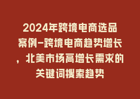 2024年跨境电商选品案例-跨境电商趋势增长，北美市场高增长需求的关键词搜索趋势868网课-868网课系统868网课系统