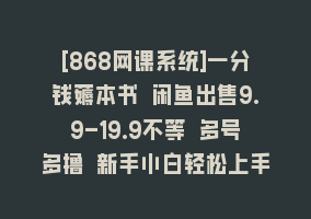 [868网课系统]一分钱薅本书 闲鱼出售9.9-19.9不等 多号多撸 新手小白轻松上手868网课-868网课系统868网课系统