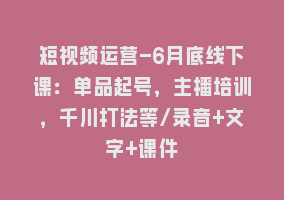 短视频运营-6月底线下课：单品起号，主播培训，千川打法等/录音+文字+课件868网课-868网课系统868网课系统