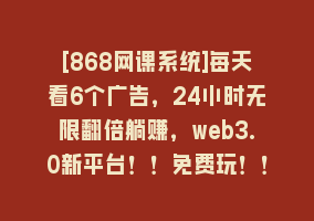 [868网课系统]每天看6个广告，24小时无限翻倍躺赚，web3.0新平台！！免费玩！！早布局…868网课-868网课系统868网课系统