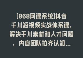 [868网课系统]抖音千川短视频实战体系课，解决干川素材和人才问题，内容团队拉齐认知…868网课-868网课系统868网课系统