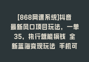 [868网课系统]抖音最新风口项目玩法，一单35，执行就能搞钱 全新蓝海变现玩法 手机可操作868网课-868网课系统868网课系统