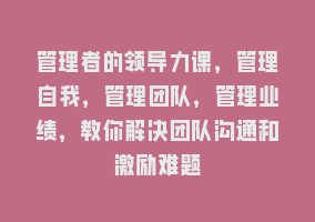 管理者的领导力课，管理自我，管理团队，管理业绩，教你解决团队沟通和激励难题868网课-868网课系统868网课系统