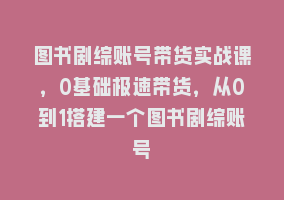 图书剧综账号带货实战课，0基础极速带货，从0到1搭建一个图书剧综账号868网课-868网课系统868网课系统