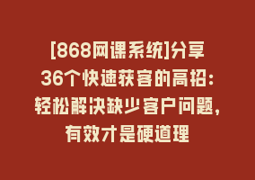 [868网课系统]分享36个快速获客的高招：轻松解决缺少客户问题，有效才是硬道理868网课-868网课系统868网课系统