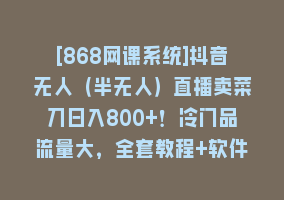 [868网课系统]抖音无人（半无人）直播卖菜刀日入800+！冷门品流量大，全套教程+软件！868网课-868网课系统868网课系统