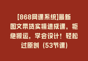 [868网课系统]最新图文带货实操速成课，拒绝搬运，学会设计！轻松过原创 (53节课)868网课-868网课系统868网课系统