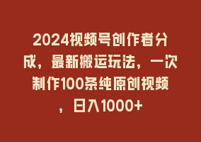 2024视频号创作者分成，最新搬运玩法，一次制作100条纯原创视频，日入1000+868网课-868网课系统868网课系统