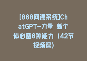 [868网课系统]ChatGPT-力量 新个体必备6种能力（42节视频课）868网课-868网课系统868网课系统