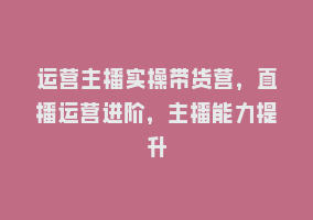 运营主播实操带货营，直播运营进阶，主播能力提升868网课-868网课系统868网课系统