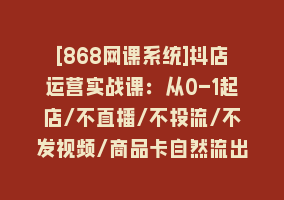 [868网课系统]抖店运营实战课：从0-1起店/不直播/不投流/不发视频/商品卡自然流出单868网课-868网课系统868网课系统