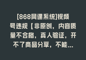 [868网课系统]视频号违规【非原创，内容质量不合格，真人验证，开不了商品分享，不能…868网课-868网课系统868网课系统