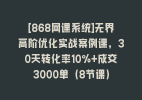 [868网课系统]无界高阶优化实战案例课，30天转化率10%+成交3000单（8节课）868网课-868网课系统868网课系统