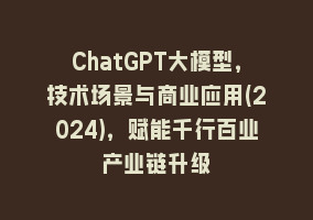 ChatGPT大模型，技术场景与商业应用(2024)，赋能千行百业产业链升级868网课-868网课系统868网课系统