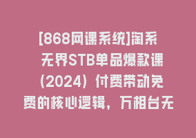 [868网课系统]淘系 无界STB单品爆款课（2024）付费带动免费的核心逻辑，万相台无界关…868网课-868网课系统868网课系统