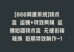 [868网课系统]技术流 运镜+特效剪辑 运镜拍摄技术流 无缝衔接转场 后期特效制作-170节868网课-868网课系统868网课系统