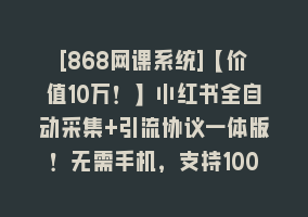 [868网课系统]【价值10万！】小红书全自动采集+引流协议一体版！无需手机，支持10000868网课-868网课系统868网课系统