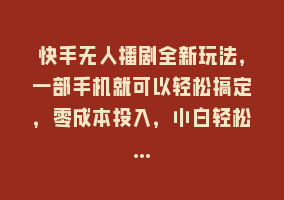 快手无人播剧全新玩法，一部手机就可以轻松搞定，零成本投入，小白轻松…868网课-868网课系统868网课系统