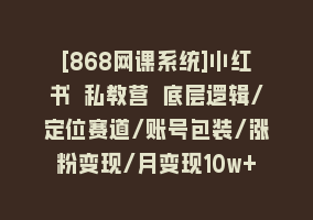 [868网课系统]小红书 私教营 底层逻辑/定位赛道/账号包装/涨粉变现/月变现10w+等等-41节868网课-868网课系统868网课系统