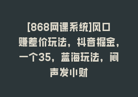 [868网课系统]风口赚差价玩法，抖音掘金，一个35，蓝海玩法，闷声发小财868网课-868网课系统868网课系统