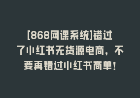 [868网课系统]错过了小红书无货源电商，不要再错过小红书商单！868网课-868网课系统868网课系统