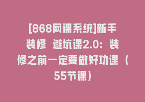 [868网课系统]新手装修 避坑课2.0：装修之前一定要做好功课（55节课）868网课-868网课系统868网课系统