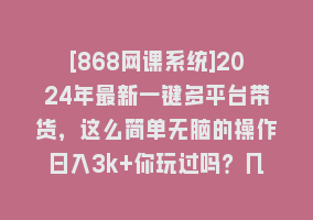 [868网课系统]2024年最新一键多平台带货，这么简单无脑的操作日入3k+你玩过吗？几分钟…868网课-868网课系统868网课系统