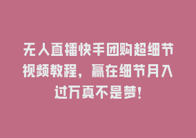 无人直播快手团购超细节视频教程，赢在细节月入过万真不是梦！868网课-868网课系统868网课系统