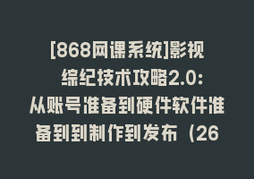 [868网课系统]影视 综纪技术攻略2.0：从账号准备到硬件软件准备到到制作到发布（26节）868网课-868网课系统868网课系统