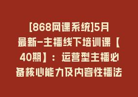 [868网课系统]5月最新-主播线下培训课【40期】：运营型主播必备核心能力及内容性播法868网课-868网课系统868网课系统