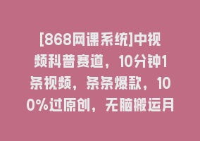 [868网课系统]中视频科普赛道，10分钟1条视频，条条爆款，100%过原创，无脑搬运月入1W+868网课-868网课系统868网课系统