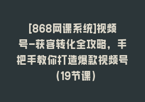 [868网课系统]视频号-获客转化全攻略，手把手教你打造爆款视频号（19节课）868网课-868网课系统868网课系统