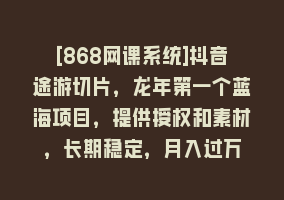 [868网课系统]抖音途游切片，龙年第一个蓝海项目，提供授权和素材，长期稳定，月入过万868网课-868网课系统868网课系统